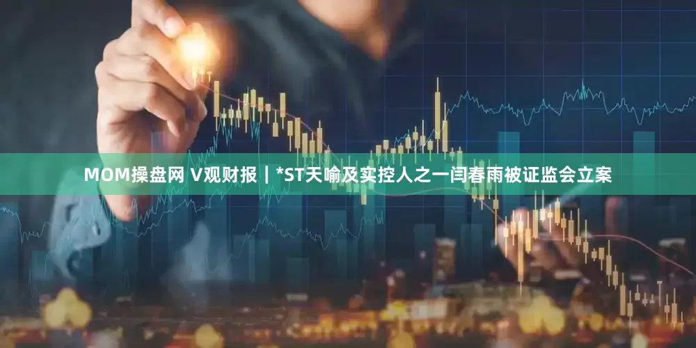 MOM操盘网 V观财报｜*ST天喻及实控人之一闫春雨被证监会立案