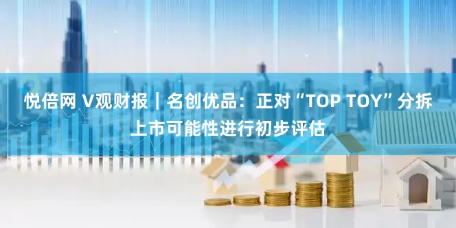 悦倍网 V观财报｜名创优品：正对“TOP TOY”分拆上市可能性进行初步评估