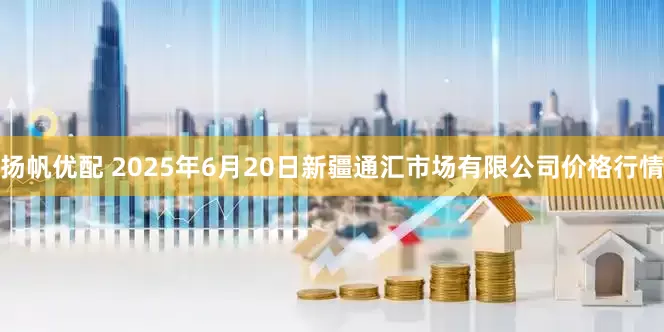 扬帆优配 2025年6月20日新疆通汇市场有限公司价格行情