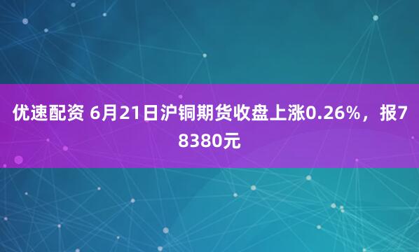优速配资 6月21日沪铜期货收盘上涨0.26%，报78380元