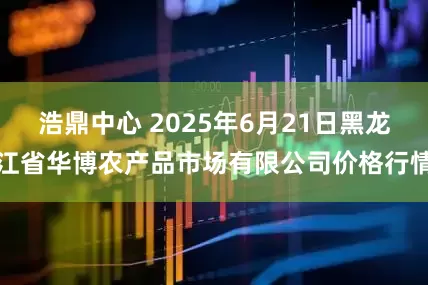 浩鼎中心 2025年6月21日黑龙江省华博农产品市场有限公司价格行情
