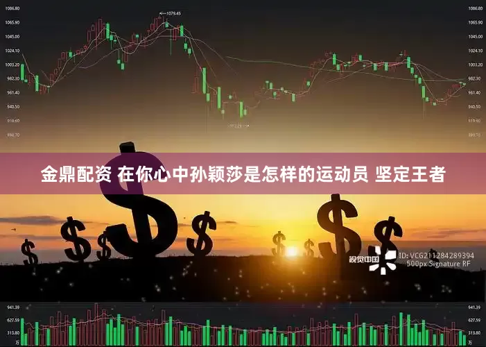 金鼎配资 在你心中孙颖莎是怎样的运动员 坚定王者