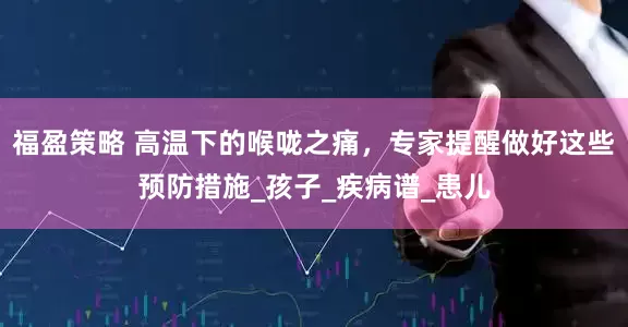 福盈策略 高温下的喉咙之痛，专家提醒做好这些预防措施_孩子_疾病谱_患儿