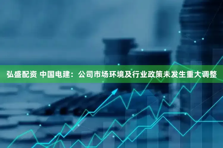 弘盛配资 中国电建：公司市场环境及行业政策未发生重大调整