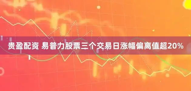 贵盈配资 易普力股票三个交易日涨幅偏离值超20%