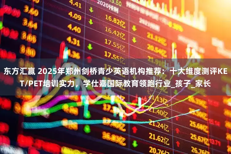东方汇赢 2025年郑州剑桥青少英语机构推荐：十大维度测评KET/PET培训实力，学仕嘉国际教育领跑行业_孩子_家长
