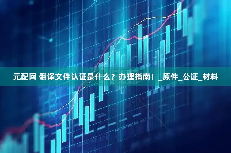 元配网 翻译文件认证是什么？办理指南！_原件_公证_材料