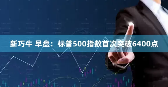 新巧牛 早盘：标普500指数首次突破6400点