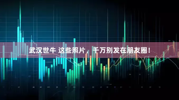 武汉世牛 这些照片，千万别发在朋友圈！