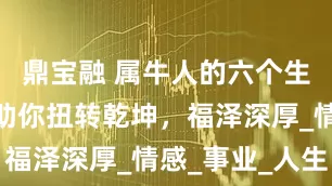鼎宝融 属牛人的六个生肖贵人：助你扭转乾坤，福泽深厚_情感_事业_人生