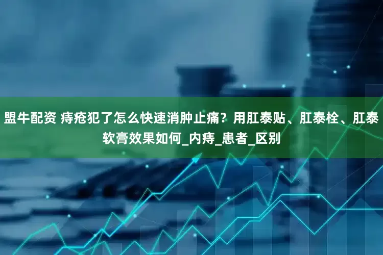 盟牛配资 痔疮犯了怎么快速消肿止痛？用肛泰贴、肛泰栓、肛泰软膏效果如何_内痔_患者_区别