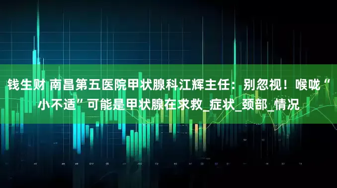 钱生财 南昌第五医院甲状腺科江辉主任：别忽视！喉咙“小不适”可能是甲状腺在求救_症状_颈部_情况