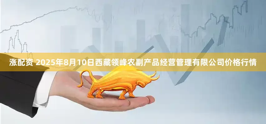 涨配资 2025年8月10日西藏领峰农副产品经营管理有限公司价格行情
