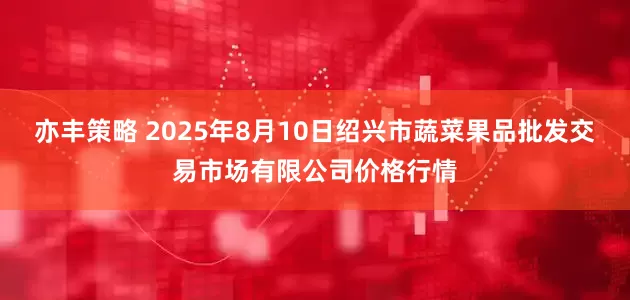 亦丰策略 2025年8月10日绍兴市蔬菜果品批发交易市场有限公司价格行情