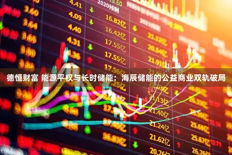 德恒财富 能源平权与长时储能：海辰储能的公益商业双轨破局