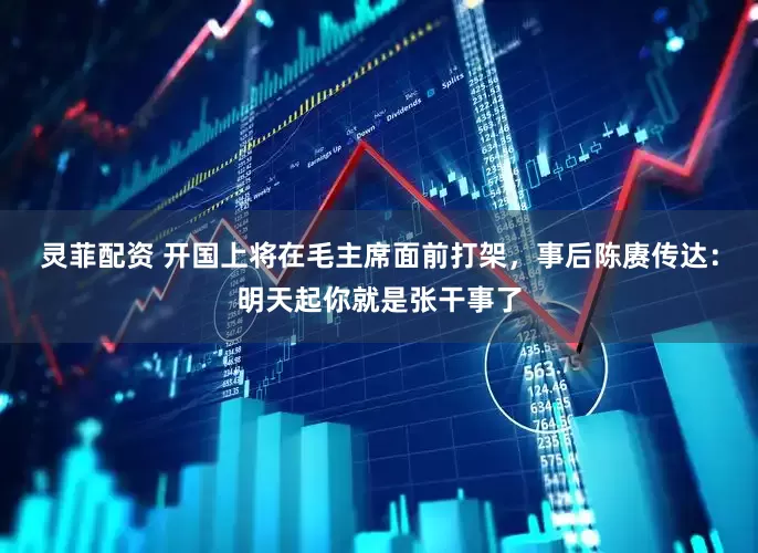 灵菲配资 开国上将在毛主席面前打架，事后陈赓传达：明天起你就是张干事了