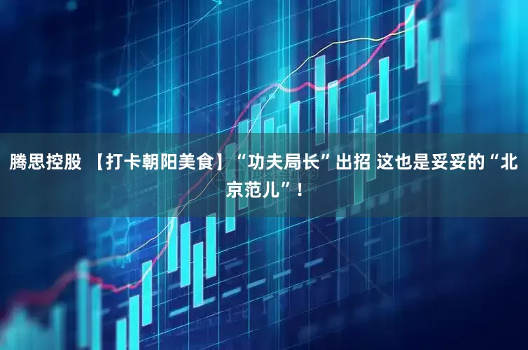 腾思控股 【打卡朝阳美食】“功夫局长”出招 这也是妥妥的“北京范儿”！