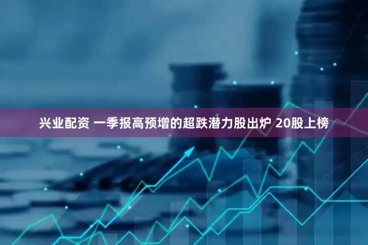 兴业配资 一季报高预增的超跌潜力股出炉 20股上榜