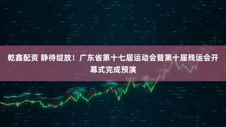 乾鑫配资 静待绽放！广东省第十七届运动会暨第十届残运会开幕式完成预演
